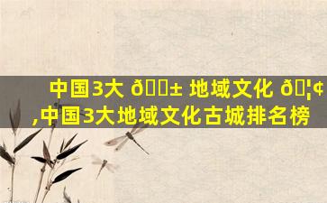 中国3大 🐱 地域文化 🦢 ,中国3大地域文化古城排名榜